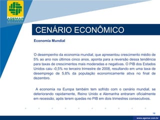 Company
LOGO




           CENÁRIO ECONÔMICO
          Economia Mundial


          O desempenho da economia mundial, que apresentou crescimento médio de
          5% ao ano nos últimos cinco anos, aponta para a reversão dessa tendência
          para taxas de crescimentos mais moderadas e negativas. O PIB dos Estados
          Unidos caiu -0,5% no terceiro trimestre de 2008, resultando em uma taxa de
          desemprego de 5,8% da população economicamente ativa no final de
          dezembro.


           A economia na Europa também tem sofrido com o cenário mundial, se
          deteriorando rapidamente, Reino Unido e Alemanha entraram oficialmente
          em recessão, após terem quedas no PIB em dois trimestres consecutivos.



                                                                                    16

                                                                         www.company.com
                                                                        www.agemar.com.br
 