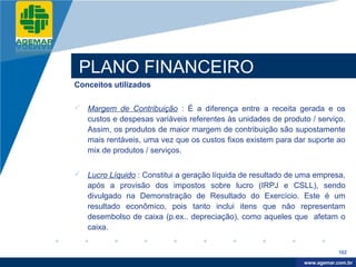 Company
LOGO




           PLANO FINANCEIRO
          Conceitos utilizados

           Margem de Contribuição : É a diferença entre a receita gerada e os
            custos e despesas variáveis referentes às unidades de produto / serviço.
            Assim, os produtos de maior margem de contribuição são supostamente
            mais rentáveis, uma vez que os custos fixos existem para dar suporte ao
            mix de produtos / serviços.


           Lucro Líquido : Constitui a geração líquida de resultado de uma empresa,
            após a provisão dos impostos sobre lucro (IRPJ e CSLL), sendo
            divulgado na Demonstração de Resultado do Exercício. Este é um
            resultado econômico, pois tanto inclui itens que não representam
            desembolso de caixa (p.ex.. depreciação), como aqueles que afetam o
            caixa.


                                                                                    162

                                                                         www.company.com
                                                                        www.agemar.com.br
 