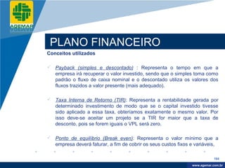 Company
LOGO




           PLANO FINANCEIRO
          Conceitos utilizados

           Payback (simples e descontado) : Representa o tempo em que a
            empresa irá recuperar o valor investido, sendo que o simples toma como
            padrão o fluxo de caixa nominal e o descontado utiliza os valores dos
            fluxos trazidos a valor presente (mais adequado).

           Taxa Interna de Retorno (TIR): Representa a rentabilidade gerada por
            determinado investimento de modo que se o capital investido tivesse
            sido aplicado a essa taxa, obteríamos exatamente o mesmo valor. Por
            isso deve-se aceitar um projeto se a TIR for maior que a taxa de
            desconto, pois se forem iguais o VPL será zero.

           Ponto de equilíbrio (Break even): Representa o valor mínimo que a
            empresa deverá faturar, a fim de cobrir os seus custos fixos e variáveis,

                                                                                     164

                                                                          www.company.com
                                                                         www.agemar.com.br
 