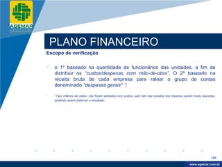 Company
LOGO




              PLANO FINANCEIRO
          Escopo de verificação

           o 1º baseado na quantidade de funcionários das unidades, a fim de
            distribuir os “custos/despesas com mão-de-obra”. O 2º baseado na
            receita bruta de cada empresa para ratear o grupo de contas
            denominado “despesas gerais* ”;

          •   *Tais critérios de rateio, não foram adotados nos postos, pelo fato das receitas dos mesmos serem muito elevadas,
              podendo assim distorcer o resultado.




                                                                                                                            169

                                                                                                             www.company.com
                                                                                                            www.agemar.com.br
 