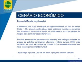 Company
LOGO




           CENÁRIO ECONÔMICO
          Economia Mundial (continuação)


          A Alemanha com -0,5% em relação ao segundo trimestre do ano, e o Reino
          Unido -1,5%. Visando contra-atacar esse fenômeno mundial, os governos
          têm aumentado seus gastos fiscais, se mobilizando a anunciar pacotes de
          resgate para combater essa deterioração.


          Em vista de um cenário de aumento da demanda e de limitação de oferta, os
          preços do petróleo continuaram altamente voláteis durante 2008, mas
          recuaram de forma expressiva em outubro com o estabelecimento de um
          novo cenário para demanda mundial.


          Após atingir o pico de US$146 em julho, o preço do barril de petróleo


                                                                                      17

                                                                           www.company.com
                                                                          www.agemar.com.br
 