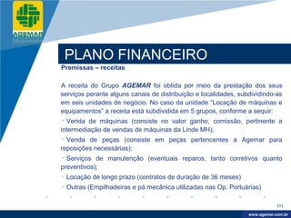 Company
LOGO




           PLANO FINANCEIRO
          Premissas – receitas

          A receita do Grupo AGEMAR foi obtida por meio da prestação dos seus
          serviços perante alguns canais de distribuição e localidades, subdividindo-as
          em seis unidades de negócio. No caso da unidade “Locação de máquinas e
          equipamentos” a receita está subdividida em 5 grupos, conforme a sequir:
          Venda de máquinas (consiste no valor ganho, comissão, pertinente a
          intermediação de vendas de máquinas da Linde MH);
          Venda de peças (consiste em peças pertencentes a Agemar para
          reposições necessárias);
          Serviços de manutenção (eventuais reparos, tanto corretivos quanto
          preventivos);
          Locação de longo prazo (contratos de duração de 36 meses)
          Outras (Empilhadeiras e pá mecânica utilizadas nas Op. Portuárias)

                                                                                       171

                                                                            www.company.com
                                                                           www.agemar.com.br
 
