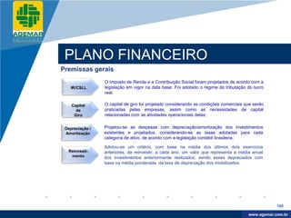 Company
LOGO




           PLANO FINANCEIRO
          Premissas gerais
                           O Imposto de Renda e a Contribuição Social foram projetados de acordo com a
              IR/CSLL      legislação em vigor na data base. Foi adotado o regime de tributação do lucro
                           real.

              Capital      O capital de giro foi projetado considerando as condições comerciais que serão
                de         praticadas pelas empresas, assim como as necessidades de capital
               Giro        relacionadas com as atividades operacionais delas;


           Depreciação /   Projetou-se as despesas com depreciação/amortização dos investimentos
           Amortização     existentes e projetados, considerando-se as taxas adotadas para cada
                           categoria de ativo, de acordo com a legislação contábil brasileira;

                           Adotou-se um critério, com base na média dos últimos dois exercícios
            Reinvesti-     anteriores, de reinvestir, a cada ano, um valor que representa a média anual
             mento         dos investimentos anteriormente realizados, sendo esses depreciados com
                           base na média ponderada da taxa de depreciação dos imobilizados.




                                                                                                             188

                                                                                                  www.company.com
                                                                                                 www.agemar.com.br
 