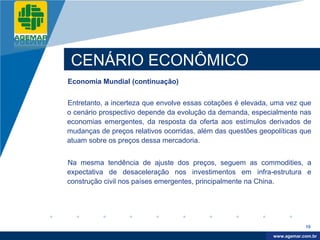 Company
LOGO




           CENÁRIO ECONÔMICO
          Economia Mundial (continuação)


          Entretanto, a incerteza que envolve essas cotações é elevada, uma vez que
          o cenário prospectivo depende da evolução da demanda, especialmente nas
          economias emergentes, da resposta da oferta aos estímulos derivados de
          mudanças de preços relativos ocorridas, além das questões geopolíticas que
          atuam sobre os preços dessa mercadoria.


          Na mesma tendência de ajuste dos preços, seguem as commodities, a
          expectativa de desaceleração nos investimentos em infra-estrutura e
          construção civil nos países emergentes, principalmente na China.




                                                                                    19

                                                                         www.company.com
                                                                        www.agemar.com.br
 