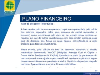Company
LOGO




           PLANO FINANCEIRO
          Taxa de desconto - Introdução

          A taxa de desconto de uma empresa ou negócio é representada pela média
          dos retornos esperados pelos seus credores de capital (acionistas e
          terceiros) como recompensa pelo risco em se investir nessa empresa ou
          negócio, em vez de outros investimentos com risco similar. Aplica-se essa
          taxa de desconto aos fluxos de caixa futuros, convertendo-os a valor
          presente para todos os investidores.

          Neste estudo, para cálculo da taxa de desconto, adotamos o modelo
          matemático denominado “WACC” (Weighted Average Cost of Capital –
          Custo Médio Ponderado de Capital), formatado a partir de parâmetros do
          mercado americano e ajustado pelo risco Brasil, conforme explicado a seguir
          baseando os cálculos em premissas e dados históricos disponíveis naquele
          mercado. Apresentamos a sequir a fórmula matemática:

                                                                                     194

                                                                          www.company.com
                                                                         www.agemar.com.br
 
