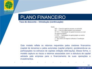 Company
LOGO




           PLANO FINANCEIRO
          Taxa de desconto – Introdução (continuação)

                                            Sendo:
                                                  KD = Custo do capital de terceiros ou da dívida
                                                  KE = Custo do capital próprio ou do acionista
                                                  D / D+E = Participação do capital de terceiros no total
                                                  de capital da empresa
                                                  E / D+E = Participação do capital próprio no total de
                                                  capital da empresa
                                                  t = Taxa efetiva de Imposto de Renda e Contribuição
                                                  Social


           Este modelo reflete os retornos requeridos pelos credores financeiros
           (capital de terceiros) e pelos acionistas (capital próprio), ponderando-se as
           participações na estrutura de capitais (relação debt-equity). Dessa forma, o
           modelo captura os riscos e retornos associados com a estrutura de capital
           adotada pela empresa para o financiamento de suas operações e
           investimentos.

                                                                                                            195

                                                                                             www.company.com
                                                                                            www.agemar.com.br
 