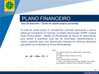 Company
LOGO




           PLANO FINANCEIRO
          Taxa de desconto – Custo do capital próprio (acionista)


          O custo de capital próprio é, normalmente, estimado observando o retorno
          obtido por investidores no mercado. O modelo denominado “CAPM” (Capital
          Asset Pricing Model – Modelo de Precificação de Ativos) foi desenvolvido
          para facilitar e quantificar esse tipo de observação, desdobrando-se o
          retorno esperado para uma determinada empresa em diversos elementos
          que podem ser analisados de forma individualizada.

                                          Sendo:
                                                   Ke = Retorno exigido (ou esperado) pelo capital próprio
                                                   (CAPM)
              Ke = Rf + ( PRm x β ) + ε            Rf = Retorno obtido em títulos sem risco
                                                   β = Beta
                                                   PRm = Retorno médio do mercado
                                                   ε = Riscos não medidos pelo Beta (por exemplo: risco do país,
                                                   pelo tamanho da empresa ou risco específico do negócio)



                                                                                                              196

                                                                                                www.company.com
                                                                                               www.agemar.com.br
 