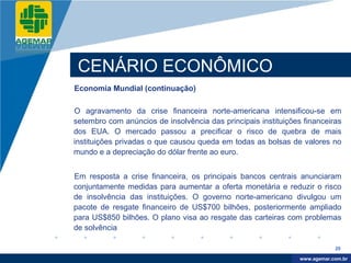 Company
LOGO




           CENÁRIO ECONÔMICO
          Economia Mundial (continuação)

          O agravamento da crise financeira norte-americana intensificou-se em
          setembro com anúncios de insolvência das principais instituições financeiras
          dos EUA. O mercado passou a precificar o risco de quebra de mais
          instituições privadas o que causou queda em todas as bolsas de valores no
          mundo e a depreciação do dólar frente ao euro.


          Em resposta a crise financeira, os principais bancos centrais anunciaram
          conjuntamente medidas para aumentar a oferta monetária e reduzir o risco
          de insolvência das instituições. O governo norte-americano divulgou um
          pacote de resgate financeiro de US$700 bilhões, posteriormente ampliado
          para US$850 bilhões. O plano visa ao resgate das carteiras com problemas
          de solvência

                                                                                      20

                                                                           www.company.com
                                                                          www.agemar.com.br
 