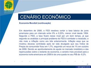 Company
LOGO




           CENÁRIO ECONÔMICO
          Economia Mundial (continuação)


          Em dezembro de 2008, o FED resolveu cortar a taxa básica de juros
          americana para um intervalo entre 0% e 0,25%, menor nível desde 1954.
          Segundo o FED, a taxa ficará nesse nível por um bom tempo, já que
          segundo os analistas o principal problema do FED é combater a recessão, e
          não mais a inflação como era tida anteriormente. Inflação essa que se
          mostrou deveras controlada após ter sido divulgado que seu Índice de
          Preços do consumidor ficou em 1,7%, seguindo um recuo de 1% em outubro
          de 2008. Devido ao aprofundamento do ajuste no mercado imobiliário e das
          repercussões sobre o restante da economia, o cenário mais provável para a
          economia norte-americana em 2009 é de uma queda no seu PIB de -0,2%.



                                                                                   21

                                                                        www.company.com
                                                                       www.agemar.com.br
 