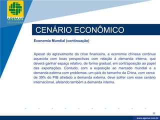 Company
LOGO




           CENÁRIO ECONÔMICO
          Economia Mundial (continuação)


          Apesar do agravamento da crise financeira, a economia chinesa continua
          aquecida com boas perspectivas com relação à demanda interna, que
          deverá ganhar espaço relativo, de forma gradual, em contraposição ao papel
          das exportações. Contudo, com a exposição ao mercado mundial e a
          demanda externa com problemas, um país do tamanho da China, com cerca
          de 39% do PIB atrelado a demanda externa, deve sofrer com esse cenário
          internacional, afetando também a demanda interna.




                                                                                    22

                                                                         www.company.com
                                                                        www.agemar.com.br
 