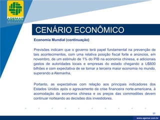 Company
LOGO




           CENÁRIO ECONÔMICO
          Economia Mundial (continuação)

          Previsões indicam que o governo terá papel fundamental na prevenção de
          tais acontecimentos, com uma relativa posição fiscal forte e anúncios, em
          novembro, de um estimulo de 1% do PIB na economia chinesa, e adicionais
          gastos de autoridades locais e empresas do estado chegando a U$600
          bilhões e com expectativa de se tornar a terceira maior economia no mundo,
          superando a Alemanha.


          Portanto, as expectativas com relação aos principais indicadores dos
          Estados Unidos após o agravamento da crise financeira norte-americana, à
          acomodação da economia chinesa e os preços das commodities devem
          continuar norteando as decisões dos investidores.



                                                                                    23

                                                                         www.company.com
                                                                        www.agemar.com.br
 