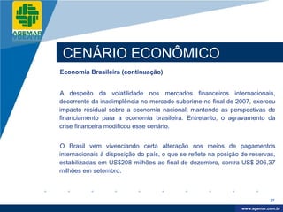 Company
LOGO




           CENÁRIO ECONÔMICO
          Economia Brasileira (continuação)


          A despeito da volatilidade nos mercados financeiros internacionais,
          decorrente da inadimplência no mercado subprime no final de 2007, exerceu
          impacto residual sobre a economia nacional, mantendo as perspectivas de
          financiamento para a economia brasileira. Entretanto, o agravamento da
          crise financeira modificou esse cenário.


          O Brasil vem vivenciando certa alteração nos meios de pagamentos
          internacionais à disposição do país, o que se reflete na posição de reservas,
          estabilizadas em US$208 milhões ao final de dezembro, contra US$ 206,37
          milhões em setembro.



                                                                                       27

                                                                            www.company.com
                                                                           www.agemar.com.br
 