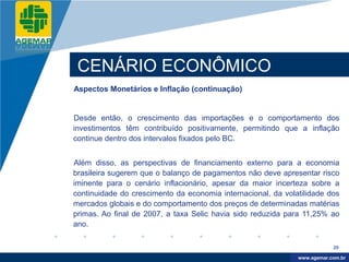 Company
LOGO




           CENÁRIO ECONÔMICO
          Aspectos Monetários e Inflação (continuação)


          Desde então, o crescimento das importações e o comportamento dos
          investimentos têm contribuído positivamente, permitindo que a inflação
          continue dentro dos intervalos fixados pelo BC.


          Além disso, as perspectivas de financiamento externo para a economia
          brasileira sugerem que o balanço de pagamentos não deve apresentar risco
          iminente para o cenário inflacionário, apesar da maior incerteza sobre a
          continuidade do crescimento da economia internacional, da volatilidade dos
          mercados globais e do comportamento dos preços de determinadas matérias
          primas. Ao final de 2007, a taxa Selic havia sido reduzida para 11,25% ao
          ano.

                                                                                    29

                                                                         www.company.com
                                                                        www.agemar.com.br
 