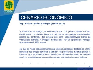 Company
LOGO




           CENÁRIO ECONÔMICO
          Aspectos Monetários e Inflação (continuação)


          A aceleração da inflação ao consumidor em 2007 (4,46%) refletiu o maior
          crescimento dos preços livres em detrimento aos preços administrados,
          apesar da contenção dos preços dos bens comercializáveis diante da
          valorização cambial. A inflação medida pelo IGP-DI apresentou variação
          acumulada de 7,89% no ano.


          No que se refere especificamente aos preços no atacado, destaca-se a forte
          elevação nos preços agrícolas e também os preços das matérias-primas e
          insumos, que se encontra em expansão nos últimos dois anos. O aumento
          se deve, principalmente, ao crescimento das demandas interna e externa.



                                                                                    30

                                                                         www.company.com
                                                                        www.agemar.com.br
 