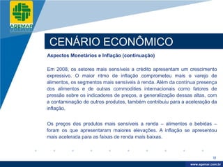 Company
LOGO




           CENÁRIO ECONÔMICO
          Aspectos Monetários e Inflação (continuação)

          Em 2008, os setores mais sensíveis a crédito apresentam um crescimento
          expressivo. O maior ritmo de inflação comprometeu mais o varejo de
          alimentos, os segmentos mais sensíveis à renda. Além da contínua presença
          dos alimentos e de outras commodities internacionais como fatores de
          pressão sobre os indicadores de preços, a generalização dessas altas, com
          a contaminação de outros produtos, também contribuiu para a aceleração da
          inflação.


          Os preços dos produtos mais sensíveis a renda – alimentos e bebidas –
          foram os que apresentaram maiores elevações. A inflação se apresentou
          mais acelerada para as faixas de renda mais baixas.



                                                                                   31

                                                                        www.company.com
                                                                       www.agemar.com.br
 