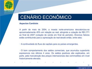 Company
LOGO




           CENÁRIO ECONÔMICO
          Aspectos Cambiais


          A partir de maio de 2004, a moeda norte-americana desvalorizou-se
          aproximadamente 45% em relação ao real, atingindo a cotação de R$1,771
          ao final de 2007 (cotação de venda em final de período). Diversos fatores
          estão contribuindo para a apreciação do real desde então, entre eles:


          A continuidade do fluxo de capitais para os países emergentes.


          O bom comportamento dos saldos comerciais, que acumulou superávits
          expressivos nos últimos 4 anos. Os saldos positivos são explicados, em
          parte, pela manutenção dos preços internacionais das commodities em nível
          historicamente elevado.


                                                                                        33

                                                                             www.company.com
                                                                            www.agemar.com.br
 