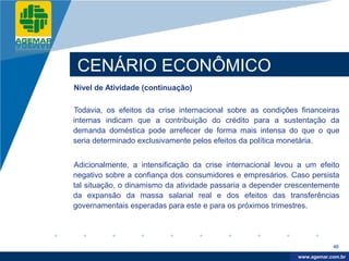 Company
LOGO




           CENÁRIO ECONÔMICO
          Nível de Atividade (continuação)

          Todavia, os efeitos da crise internacional sobre as condições financeiras
          internas indicam que a contribuição do crédito para a sustentação da
          demanda doméstica pode arrefecer de forma mais intensa do que o que
          seria determinado exclusivamente pelos efeitos da política monetária.


          Adicionalmente, a intensificação da crise internacional levou a um efeito
          negativo sobre a confiança dos consumidores e empresários. Caso persista
          tal situação, o dinamismo da atividade passaria a depender crescentemente
          da expansão da massa salarial real e dos efeitos das transferências
          governamentais esperadas para este e para os próximos trimestres.




                                                                                   40

                                                                        www.company.com
                                                                       www.agemar.com.br
 