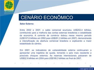 Company
LOGO




           CENÁRIO ECONÔMICO
          Setor Externo


          Entre 2002 e 2007, o saldo comercial acumulou US$202,4 bilhões,
          contribuindo para a melhoria das contas externas brasileiras e estabilidade
          da economia. A corrente de comércio dobrou nesse mesmo período
          (US$107,6 bilhões em 2002 para US$281,3 bilhões em 2007), demonstrando
          a intensificação da abertura comercial brasileira e explicando a maior
          estabilidade do câmbio.


          Em 2007, os indicadores de vulnerabilidade externa continuaram a
          apresentar uma trajetória de queda, tornando o país mais resistente a
          possíveis choques externos. As reservas internacionais passaram de
          US$52,9 bilhões em 2004 para US$180,3 bilhões ao final de 2007.


                                                                                     42

                                                                          www.company.com
                                                                         www.agemar.com.br
 