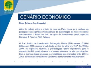 Company
LOGO




           CENÁRIO ECONÔMICO
          Setor Externo (continuação)


          Além do reflexo sobre o prêmio de risco do País, houve uma melhora da
          percepção das agências internacionais de classificação de risco de crédito
          que elevaram o Brasil ao título de grau de investimento pelas agências
          Standard & Poor’s e Fitch Ratings.


          O fluxo líquido de Investimento Estrangeiro Direto (IED) somou US$34,6
          bilhões em 2007, recorde anual desde o início da série em 1947. De 1996 a
          2000, os ingressos relativos a privatizações foram importantes para o
          aumento de IED, principalmente nos setores elétrico e de telecomunicações.
          Com o término desse processo e a volatilidade dos mercados entre 2001 e
          2002, os fluxos de investimento voltaram a ser fortemente impulsionados


                                                                                    43

                                                                         www.company.com
                                                                        www.agemar.com.br
 