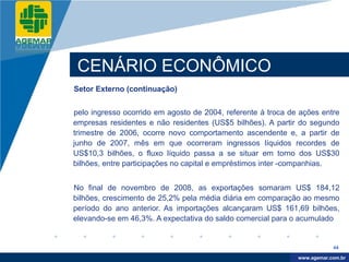 Company
LOGO




           CENÁRIO ECONÔMICO
          Setor Externo (continuação)


          pelo ingresso ocorrido em agosto de 2004, referente à troca de ações entre
          empresas residentes e não residentes (US$5 bilhões). A partir do segundo
          trimestre de 2006, ocorre novo comportamento ascendente e, a partir de
          junho de 2007, mês em que ocorreram ingressos líquidos recordes de
          US$10,3 bilhões, o fluxo líquido passa a se situar em torno dos US$30
          bilhões, entre participações no capital e empréstimos inter -companhias.


          No final de novembro de 2008, as exportações somaram US$ 184,12
          bilhões, crescimento de 25,2% pela média diária em comparação ao mesmo
          período do ano anterior. As importações alcançaram US$ 161,69 bilhões,
          elevando-se em 46,3%. A expectativa do saldo comercial para o acumulado


                                                                                    44

                                                                         www.company.com
                                                                        www.agemar.com.br
 