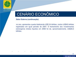 Company
LOGO




           CENÁRIO ECONÔMICO
          Setor Externo (continuação)


          no ano, apresentou queda totalizando US$ 24 bilhões, contra US$40 bilhões
          registrados em igual período de 2007. O fechamento dos investimentos
          estrangeiros diretos líquidos em 2008 foi de, aproximadamente, US$36,5
          bilhões.




                                                                                   45

                                                                        www.company.com
                                                                       www.agemar.com.br
 