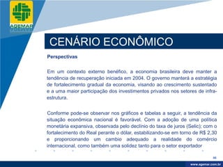 Company
LOGO




           CENÁRIO ECONÔMICO
          Perspectivas


          Em um contexto externo benéfico, a economia brasileira deve manter a
          tendência de recuperação iniciada em 2004. O governo manterá a estratégia
          de fortalecimento gradual da economia, visando ao crescimento sustentado
          e a uma maior participação dos investimentos privados nos setores de infra-
          estrutura.


          Conforme pode-se observar nos gráficos e tabelas a seguir, a tendência da
          situação econômica nacional é favorável. Com a adoção de uma política
          monetária expansiva, observada pelo declínio do taxa de juros (Selic); com o
          fortalecimento do Real perante o dólar, estabilizando-se em torno de R$ 2,30
          e proporcionando um cambio adequado a realidade do comércio
          internacional, como também uma solidez tanto para o setor exportador

                                                                                      46

                                                                           www.company.com
                                                                          www.agemar.com.br
 