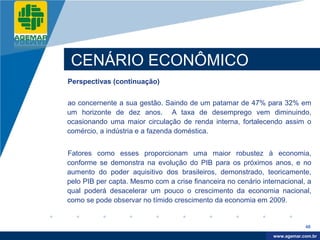 Company
LOGO




           CENÁRIO ECONÔMICO
          Perspectivas (continuação)


          ao concernente a sua gestão. Saindo de um patamar de 47% para 32% em
          um horizonte de dez anos. A taxa de desemprego vem diminuindo,
          ocasionando uma maior circulação de renda interna, fortalecendo assim o
          comércio, a indústria e a fazenda doméstica.


          Fatores como esses proporcionam uma maior robustez à economia,
          conforme se demonstra na evolução do PIB para os próximos anos, e no
          aumento do poder aquisitivo dos brasileiros, demonstrado, teoricamente,
          pelo PIB per capta. Mesmo com a crise financeira no cenário internacional, a
          qual poderá desacelerar um pouco o crescimento da economia nacional,
          como se pode observar no tímido crescimento da economia em 2009.


                                                                                      48

                                                                           www.company.com
                                                                          www.agemar.com.br
 