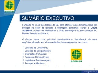 Company
LOGO




          SUMÁRIO EXECUTIVO
          Fundado no início da década de 80, para atender uma demanda local por
          serviços no setor de logistica e operações portuárias, surgiu o Grupo
          AGEMAR, a partir da idealização e visão estratégica do seu fundador Dr.
          Manoel Ferreira da Silva Jr.

          O Grupo possui como principal caracteristica a diversificação de seus
          negócios, atuando, em várias vertentes desse segmento, tais como:

           Locação de Containers;
           Locação de Equipamentos;
           Operações Portuárias;
           Postos de Combustíveis;
           Logística e Armazenagem;
           Transporte Marítimo.

                                                                                 4

                                                                     www.company.com
                                                                    www.agemar.com.br
 