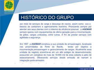 Company
LOGO




           HISTÓRICO DO GRUPO
          por meio de serviços de carga e descarga de navios, assim como ova e
          desova de containers e agenciamento marítimo. Priorizando sempre por
          atender aos seus clientes com o máximo de eficiência possível, a AGEMAR
          sempre operou com equipamentos de última geração para a movimentação
          de grãos, cargas unitizadas, entre outras. A fim de prestar serviços com
          agilidade e segurança.


          Em 1997 a AGEMAR constituiu a sua unidade de armazenagem, localizada
          nas proximidades do Porto do Recife,          tendo por objetivo a
          movimentação,armazenagem e gerenciamento de cargas. Atualmente essa
          unidade de negócio encontra-se em um alto estágio de desenvolvimento,
          possuindo um complexo de mais de 18.000 m2 de área coberta e pátio de
          estacionamento. Oferecendo serviços desde emissão de warrant à
          integração porto-armazém.

                                                                                  61

                                                                       www.company.com
                                                                      www.agemar.com.br
 