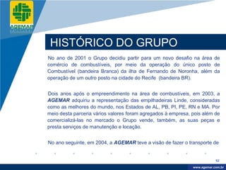 Company
LOGO




           HISTÓRICO DO GRUPO
          No ano de 2001 o Grupo decidiu partir para um novo desafio na área de
          comércio de combustíveis, por meio da operação do único posto de
          Combustível (bandeira Branca) da ilha de Fernando de Noronha, além da
          operação de um outro posto na cidade do Recife (bandeira BR).


          Dois anos após o empreendimento na área de combustíveis, em 2003, a
          AGEMAR adquiriu a representação das empilhadeiras Linde, consideradas
          como as melhores do mundo, nos Estados de AL, PB, PI, PE, RN e MA. Por
          meio desta parceria vários valores foram agregados à empresa, pois além de
          comercializá-las no mercado o Grupo vende, também, as suas peças e
          presta serviços de manutenção e locação.


          No ano seguinte, em 2004, a AGEMAR teve a visão de fazer o transporte de


                                                                                    62

                                                                         www.company.com
                                                                        www.agemar.com.br
 