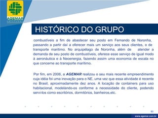 Company
LOGO




           HISTÓRICO DO GRUPO
          combustíveis a fim de abastecer seu posto em Fernando de Noronha,
          passando a partir daí a oferecer mais um serviço aos seus clientes, o de
          transporte marítimo. No arquipélago de Noronha, além de        atender a
          demanda de seu posto de combustíveis, oferece esse serviço de igual modo
          à aeronáutica e à Neoenergia, fazendo assim uma economia de escala no
          que concerne ao transporte marítimo.


          Por fim, em 2006, a AGEMAR realizou o seu mais recente empreendimento
          cuja idéia foi uma inovação para o NE, uma vez que essa atividade é recente
          no Brasil, aproximadamente dez anos. A locação de containers para uso
          habitacional, modelando-os conforme a necessidade do cliente, podendo
          servi-los como escritórios, dormitórios, banheiros,etc.




                                                                                     63

                                                                          www.company.com
                                                                         www.agemar.com.br
 