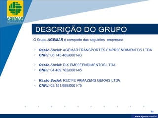 Company
LOGO




           DESCRIÇÃO DO GRUPO
          O Grupo AGEMAR é composto das seguintes empresas:

           Razão Social: AGEMAR TRANSPORTES EMPREENDIMENTOS LTDA
           CNPJ: 08.745.465/0001-83

           Razão Social: DIX EMPREENDIMENTOS LTDA
           CNPJ: 04.409.762/0001-05

           Razão Social: RECIFE ARMAZENS GERAIS LTDA
           CNPJ: 02.151.955/0001-75




                                                                          65

                                                               www.company.com
                                                              www.agemar.com.br
 