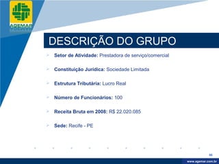 Company
LOGO




           DESCRIÇÃO DO GRUPO
           Setor de Atividade: Prestadora de serviço/comercial

           Constituição Jurídica: Sociedade Limitada

           Estrutura Tributária: Lucro Real

           Número de Funcionários: 100

           Receita Bruta em 2008: R$ 22.020.085

           Sede: Recife - PE




                                                                              66

                                                                   www.company.com
                                                                  www.agemar.com.br
 