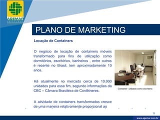 Company
LOGO




           PLANO DE MARKETING
          Locação de Containers


          O negócio de locação de containers móveis
          transformado para fins de utilização como
          dormitórios, escritórios, banheiros , entre outros
          é recente no Brasil, tem aproximadamente 10
          anos.


          Há atualmente no mercado cerca de 10.000
          unidades para esse fim, segundo informações da
                                                               Container utilizado como escritório
          CBC – Câmara Brasileira de Contêineres.


          A atividade de containers transformados cresce
          de uma maneira relativamente proporcional ao
                                                                                                     71

                                                                                   www.company.com
                                                                                  www.agemar.com.br
 