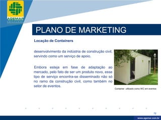 Company
LOGO




           PLANO DE MARKETING
          Locação de Containers


          desenvolvimento da indústria de construção civil,
          servindo como um serviço de apoio.


          Embora esteja em fase de adaptação ao
          mercado, pelo fato de ser um produto novo, esse
          tipo de serviço encontra-se disseminado não só
          no ramo da construção civil, como também no
          setor de eventos.
                                                              Container utilizado como WC em eventos




                                                                                                 72

                                                                                   www.company.com
                                                                                  www.agemar.com.br
 