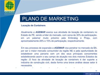 Company
LOGO




           PLANO DE MARKETING
          Locação de Containers


          Atualmente a AGEMAR exerce sua atividade de locação de containers no
          Estado de PE, sendo a líder do mercado, com cerca de 30% de participação,
          em um patamar muito próximo pela Embralog e Piraju, com
          aproximadamente 28% e 15% de participação, respectivamente.


          Em seu processo de expansão a AGEMAR visa penetrar no mercado da BA,
          por ser o maior mercado consumidor da região NE e pela oportunidade de
          estabelecer uma parceria com um dos seus principais concorrentes
          estabelecendo assim o seu campo de atuação nos dois maiores Estados da
          região .O foco da atividade de locação de containers é dar suporte a
          indústria de construção civil, desta forma uma breve análise desse setor é
          necessária.

                                                                                    74

                                                                         www.company.com
                                                                        www.agemar.com.br
 