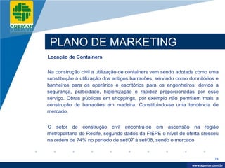 Company
LOGO




           PLANO DE MARKETING
          Locação de Containers


          Na construção civil a utilização de containers vem sendo adotada como uma
          substituição à utilização dos antigos barracões, servindo como dormitórios e
          banheiros para os operários e escritórios para os engenheiros, devido a
          segurança, praticidade, higienização e rapidez proporcionadas por esse
          serviço. Obras públicas em shoppings, por exemplo não permitem mais a
          construção de barracões em madeira. Constituindo-se uma tendência de
          mercado.


          O setor de construção civil encontra-se em ascensão na região
          metropolitana do Recife, segundo dados da FIEPE o nível de oferta cresceu
          na ordem de 74% no período de set/07 à set/08, sendo o mercado


                                                                                      75

                                                                           www.company.com
                                                                          www.agemar.com.br
 