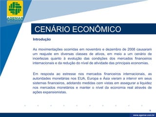 Company
LOGO




           CENÁRIO ECONÔMICO
          Introdução

          As movimentações ocorridas em novembro e dezembro de 2008 causaram
          um reajuste em diversas classes de ativos, em meio a um cenário de
          incertezas quanto à evolução das condições dos mercados financeiros
          internacionais e da redução do nível de atividade das principais economias.


          Em resposta ao estresse nos mercados financeiros internacionais, as
          autoridades monetárias nos EUA, Europa e Ásia vieram a intervir em seus
          sistemas financeiros, adotando medidas com vistas em assegurar a liquidez
          nos mercados monetários e manter o nível da economia real através de
          ações expansionistas.




                                                                                      8

                                                                          www.company.com
                                                                         www.agemar.com.br
 