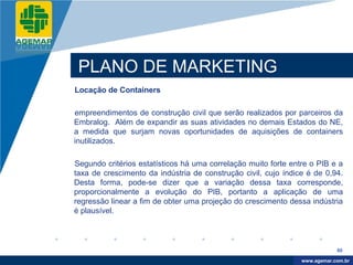 Company
LOGO




           PLANO DE MARKETING
          Locação de Containers

          empreendimentos de construção civil que serão realizados por parceiros da
          Embralog. Além de expandir as suas atividades no demais Estados do NE,
          a medida que surjam novas oportunidades de aquisições de containers
          inutilizados.

          Segundo critérios estatísticos há uma correlação muito forte entre o PIB e a
          taxa de crescimento da indústria de construção civil, cujo índice é de 0,94.
          Desta forma, pode-se dizer que a variação dessa taxa corresponde,
          proporcionalmente a evolução do PIB, portanto a aplicação de uma
          regressão linear a fim de obter uma projeção do crescimento dessa indústria
          é plausível.



                                                                                      80

                                                                           www.company.com
                                                                          www.agemar.com.br
 