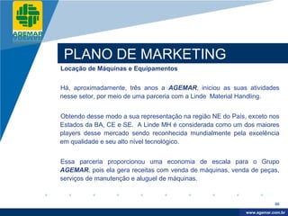 Company
LOGO




           PLANO DE MARKETING
          Locação de Máquinas e Equipamentos


          Há, aproximadamente, três anos a AGEMAR, iniciou as suas atividades
          nesse setor, por meio de uma parceria com a Linde Material Handling.


          Obtendo desse modo a sua representação na região NE do País, exceto nos
          Estados da BA, CE e SE. A Linde MH é considerada como um dos maiores
          players desse mercado sendo reconhecida mundialmente pela excelência
          em qualidade e seu alto nível tecnológico.


          Essa parceria proporcionou uma economia de escala para o Grupo
          AGEMAR, pois ela gera receitas com venda de máquinas, venda de peças,
          serviços de manutenção e aluguel de máquinas.


                                                                                  86

                                                                       www.company.com
                                                                      www.agemar.com.br
 