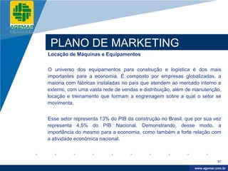 Company
LOGO




           PLANO DE MARKETING
          Locação de Máquinas e Equipamentos


          O universo dos equipamentos para construção e logística é dos mais
          importantes para a economia. É composto por empresas globalizadas, a
          maioria com fábricas instaladas no país que atendem ao mercado interno e
          externo, com uma vasta rede de vendas e distribuição, além de manutenção,
          locação e treinamento que formam a engrenagem sobre a qual o setor se
          movimenta.


          Esse setor representa 13% do PIB da construção no Brasil, que por sua vez
          representa 4,5% do PIB Nacional. Demonstrando, desse modo, a
          importância do mesmo para a economia, como também a forte relação com
          a atividade econômica nacional.



                                                                                   87

                                                                        www.company.com
                                                                       www.agemar.com.br
 