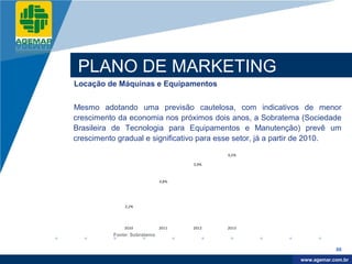 Company
LOGO




           PLANO DE MARKETING
          Locação de Máquinas e Equipamentos


          Mesmo adotando uma previsão cautelosa, com indicativos de menor
          crescimento da economia nos próximos dois anos, a Sobratema (Sociedade
          Brasileira de Tecnologia para Equipamentos e Manutenção) prevê um
          crescimento gradual e significativo para esse setor, já a partir de 2010.
                                                     6,5%

                                              5,9%



                                       4,8%




                        3,2%




                        2010           2011   2012   2013
                    Fonte: Sobratema


                                                                                   88

                                                                        www.company.com
                                                                       www.agemar.com.br
 