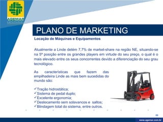 Company
LOGO




           PLANO DE MARKETING
          Locação de Máquinas e Equipamentos


          Atualmente a Linde detém 7,7% de market-share na região NE, situando-se
          na 5ª posição entre os grandes players em virtude do seu preço, o qual é o
          mais elevado entre os seus concorrentes devido a diferenciação do seu grau
          tecnológico.

          As    características  que    fazem     das
          empilhadeira Linde as mais bem sucedidas do
          mundo são:

          Tração hidrostática;
          Sistema de pedal duplo;
          Excelente ergonomia;
          Deslocamento sem solavancos e saltos;
          Blindagem total do sistema, entre outros.
                                                       -

                                                                                    89

                                                                         www.company.com
                                                                        www.agemar.com.br
 