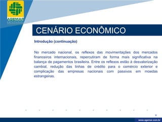 Company
LOGO




           CENÁRIO ECONÔMICO
          Introdução (continuação)


          No mercado nacional, os reflexos das movimentações dos mercados
          financeiros internacionais, repercutiram de forma mais significativa na
          balança de pagamentos brasileira. Entre os reflexos estão à desvalorização
          cambial, redução das linhas de crédito para o comércio exterior e
          complicação das empresas nacionais com passivos em moedas
          estrangeiras.




                                                                                     9

                                                                         www.company.com
                                                                        www.agemar.com.br
 