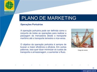 Company
LOGO




           PLANO DE MARKETING
          Operações Portuárias

          A operação portuária pode ser definida como o
          conjunto de todas as operações para realizar a
          passagem da mercadoria desde o transporte
          marítimo até o transporte terrestre e vice-versa.

          O objetivo da operação portuária é sempre de
          buscar a maior eficiência e eficácia. Em outras
          palavras, isso quer dizer minimizar os custos de    Carga de navios
          transporte e armazenagem, e aumentar o fluxo.




                                                                                 95

                                                                      www.company.com
                                                                     www.agemar.com.br
 