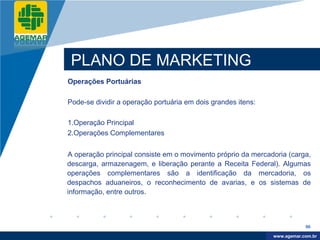 Company
LOGO




           PLANO DE MARKETING
          Operações Portuárias

          Pode-se dividir a operação portuária em dois grandes itens:

          1.Operação Principal
          2.Operações Complementares


          A operação principal consiste em o movimento próprio da mercadoria (carga,
          descarga, armazenagem, e liberação perante a Receita Federal). Algumas
          operações complementares são a identificação da mercadoria, os
          despachos aduaneiros, o reconhecimento de avarias, e os sistemas de
          informação, entre outros.



                                                                                    96

                                                                         www.company.com
                                                                        www.agemar.com.br
 