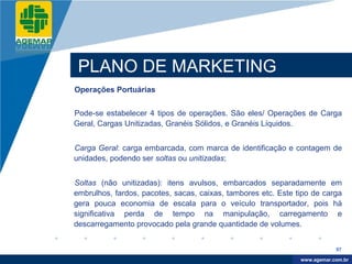 Company
LOGO




           PLANO DE MARKETING
          Operações Portuárias


          Pode-se estabelecer 4 tipos de operações. São eles/ Operações de Carga
          Geral, Cargas Unitizadas, Granéis Sólidos, e Granéis Líquidos.


          Carga Geral: carga embarcada, com marca de identificação e contagem de
          unidades, podendo ser soltas ou unitizadas;


          Soltas (não unitizadas): itens avulsos, embarcados separadamente em
          embrulhos, fardos, pacotes, sacas, caixas, tambores etc. Este tipo de carga
          gera pouca economia de escala para o veículo transportador, pois há
          significativa perda de tempo na manipulação, carregamento e
          descarregamento provocado pela grande quantidade de volumes.


                                                                                     97

                                                                          www.company.com
                                                                         www.agemar.com.br
 