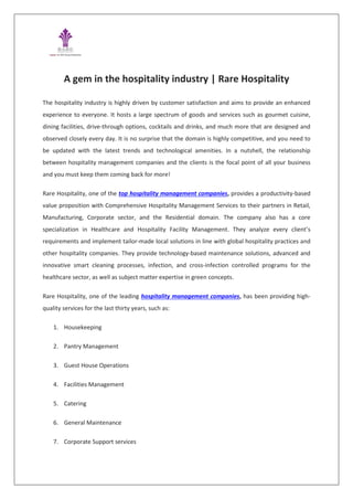 A gem in the hospitality industry | Rare Hospitality
The hospitality industry is highly driven by customer satisfaction and aims to provide an enhanced
experience to everyone. It hosts a large spectrum of goods and services such as gourmet cuisine,
dining facilities, drive-through options, cocktails and drinks, and much more that are designed and
observed closely every day. It is no surprise that the domain is highly competitive, and you need to
be updated with the latest trends and technological amenities. In a nutshell, the relationship
between hospitality management companies and the clients is the focal point of all your business
and you must keep them coming back for more!
Rare Hospitality, one of the top hospitality management companies, provides a productivity-based
value proposition with Comprehensive Hospitality Management Services to their partners in Retail,
Manufacturing, Corporate sector, and the Residential domain. The company also has a core
specialization in Healthcare and Hospitality Facility Management. They analyze every client’s
requirements and implement tailor-made local solutions in line with global hospitality practices and
other hospitality companies. They provide technology-based maintenance solutions, advanced and
innovative smart cleaning processes, infection, and cross-infection controlled programs for the
healthcare sector, as well as subject matter expertise in green concepts.
Rare Hospitality, one of the leading hospitality management companies, has been providing high-
quality services for the last thirty years, such as:
1. Housekeeping
2. Pantry Management
3. Guest House Operations
4. Facilities Management
5. Catering
6. General Maintenance
7. Corporate Support services
 