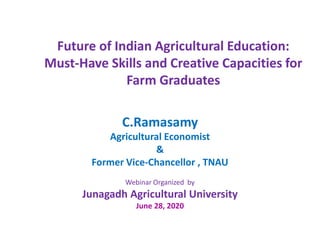 Future of Indian Agricultural Education:
Must-Have Skills and Creative Capacities for
Farm Graduates
C.Ramasamy
Agricultural Economist
&
Former Vice-Chancellor , TNAU
Webinar Organized by
Junagadh Agricultural University
June 28, 2020
 