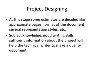 Project Designing
• At this stage some estimates are decided like
approximate pages, format of the document,
several representation styles, etc.
• Subject knowledge, good writing skills,
sufficient information about the project will
help the technical writer to make a quality
document.
 
